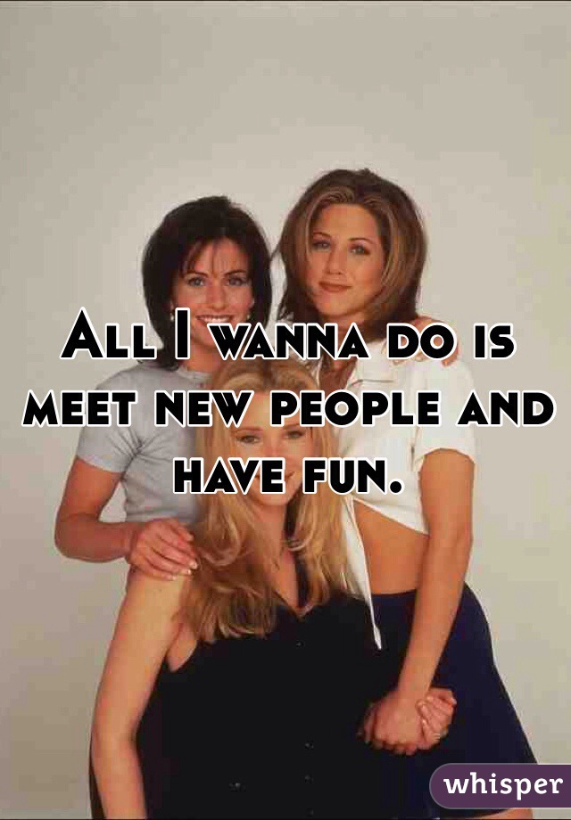 All I wanna do is meet new people and have fun.