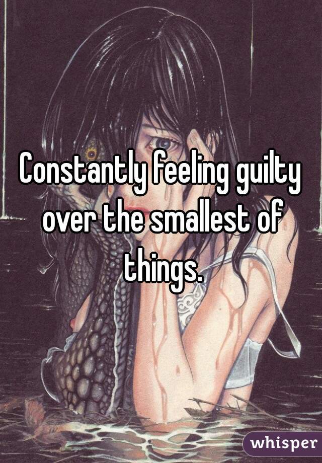 Constantly feeling guilty over the smallest of things.