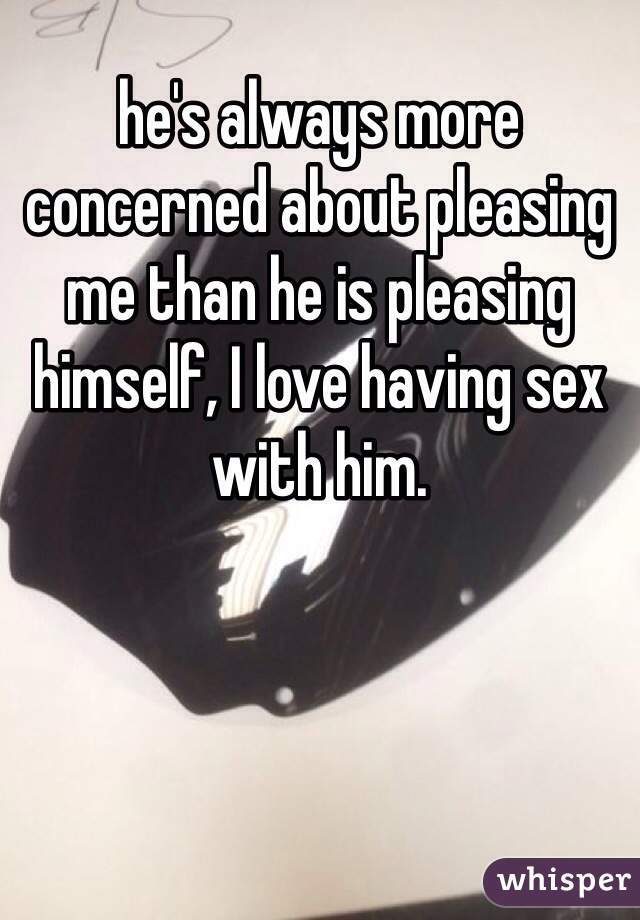 he's always more concerned about pleasing me than he is pleasing himself, I love having sex with him. 