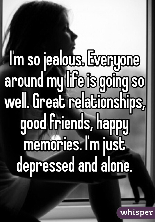 I'm so jealous. Everyone around my life is going so well. Great relationships, good friends, happy memories. I'm just depressed and alone. 