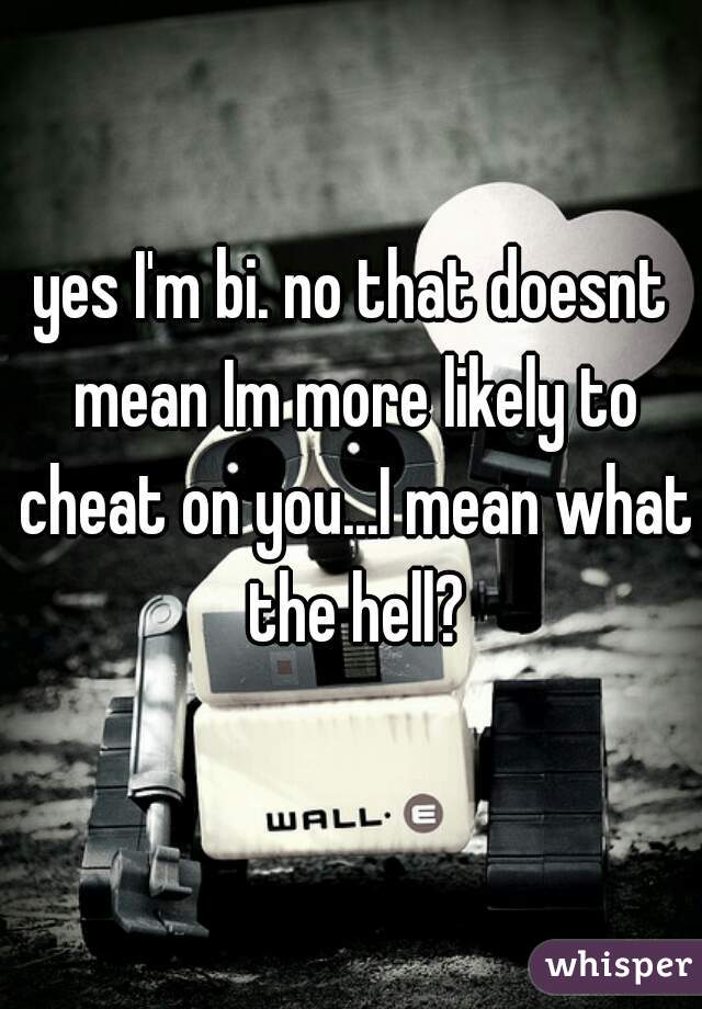 yes I'm bi. no that doesnt mean Im more likely to cheat on you...I mean what the hell?