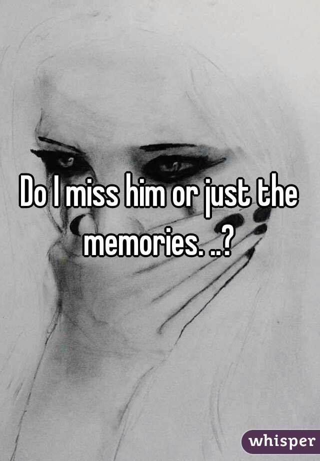 Do I miss him or just the memories. ..? 
