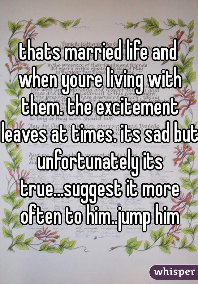 thats married life and when youre living with them. the excitement leaves at times. its sad but unfortunately its true...suggest it more often to him..jump him