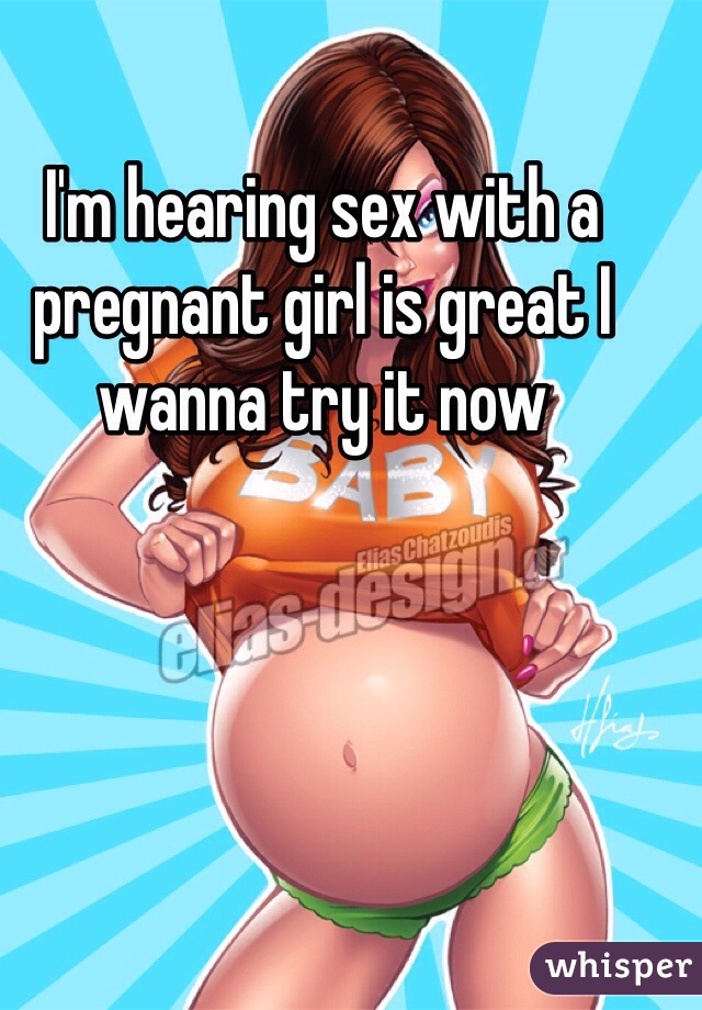 I'm hearing sex with a pregnant girl is great I wanna try it now 