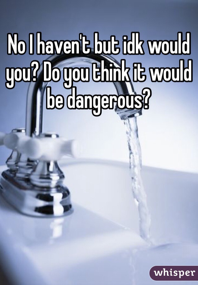 No I haven't but idk would you? Do you think it would be dangerous?