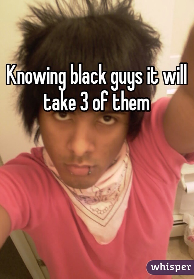 Knowing black guys it will take 3 of them 