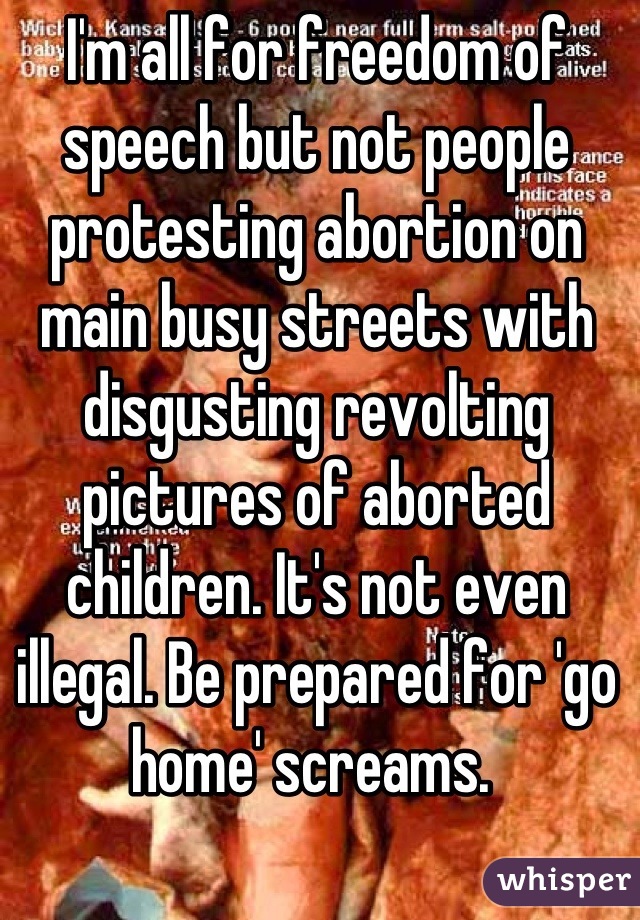 I'm all for freedom of speech but not people protesting abortion on main busy streets with disgusting revolting pictures of aborted children. It's not even illegal. Be prepared for 'go home' screams. 