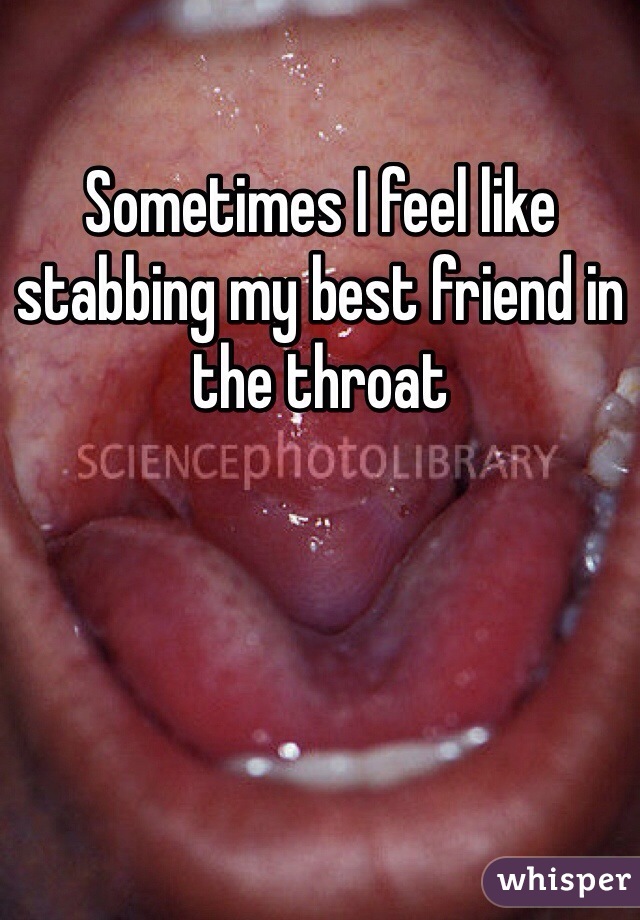 Sometimes I feel like stabbing my best friend in the throat