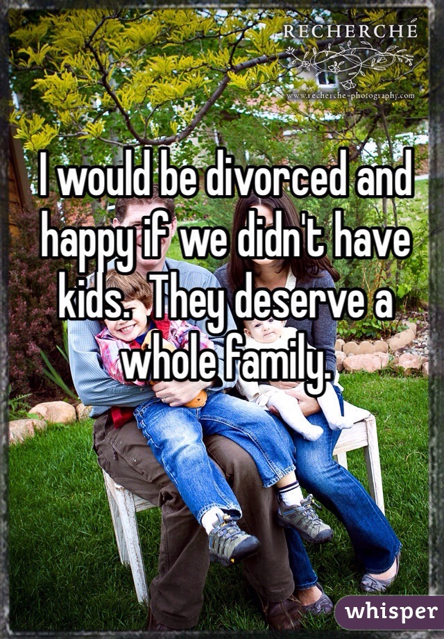 I would be divorced and happy if we didn't have kids.  They deserve a whole family.
