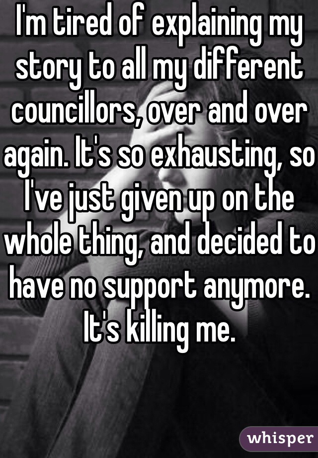 I'm tired of explaining my story to all my different councillors, over and over again. It's so exhausting, so I've just given up on the whole thing, and decided to have no support anymore. It's killing me.