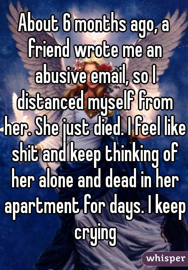 About 6 months ago, a friend wrote me an abusive email, so I distanced myself from her. She just died. I feel like shit and keep thinking of her alone and dead in her apartment for days. I keep crying