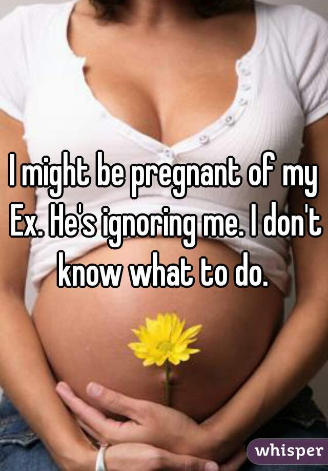 I might be pregnant of my Ex. He's ignoring me. I don't know what to do. 
