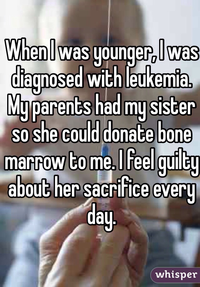 When I was younger, I was diagnosed with leukemia. My parents had my sister so she could donate bone marrow to me. I feel guilty about her sacrifice every day.