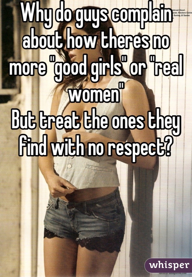 Why do guys complain about how theres no more "good girls" or "real women"
But treat the ones they find with no respect?

