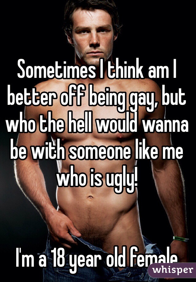 Sometimes I think am I better off being gay, but who the hell would wanna be with someone like me who is ugly!


I'm a 18 year old female