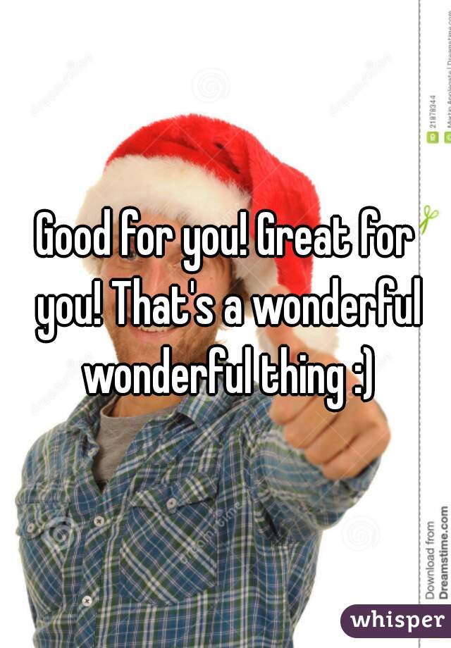 Good for you! Great for you! That's a wonderful wonderful thing :)