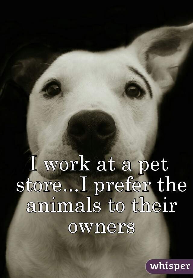 I work at a pet store...I prefer the animals to their owners