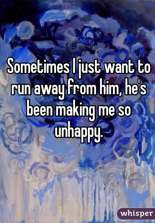 Sometimes I just want to run away from him, he's been making me so unhappy.  