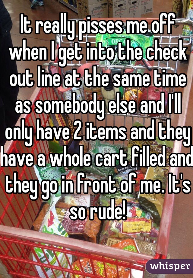 It really pisses me off when I get into the check out line at the same time as somebody else and I'll only have 2 items and they have a whole cart filled and they go in front of me. It's so rude!