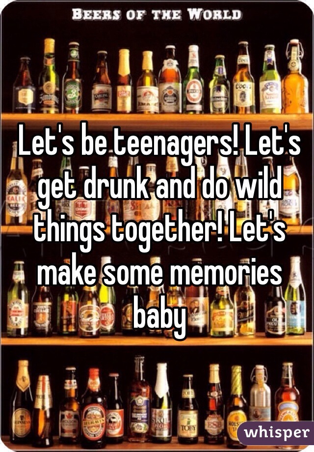 Let's be teenagers! Let's get drunk and do wild things together! Let's make some memories baby 