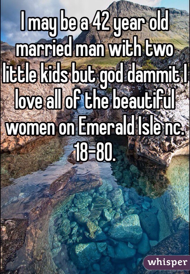 I may be a 42 year old married man with two little kids but god dammit I love all of the beautiful women on Emerald Isle nc. 18-80. 