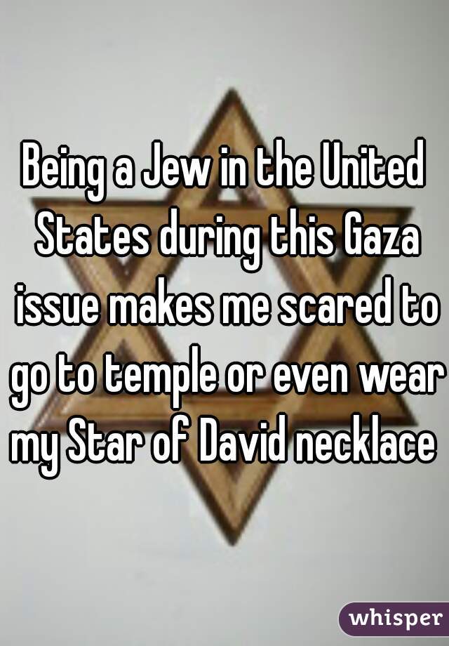 Being a Jew in the United States during this Gaza issue makes me scared to go to temple or even wear my Star of David necklace 