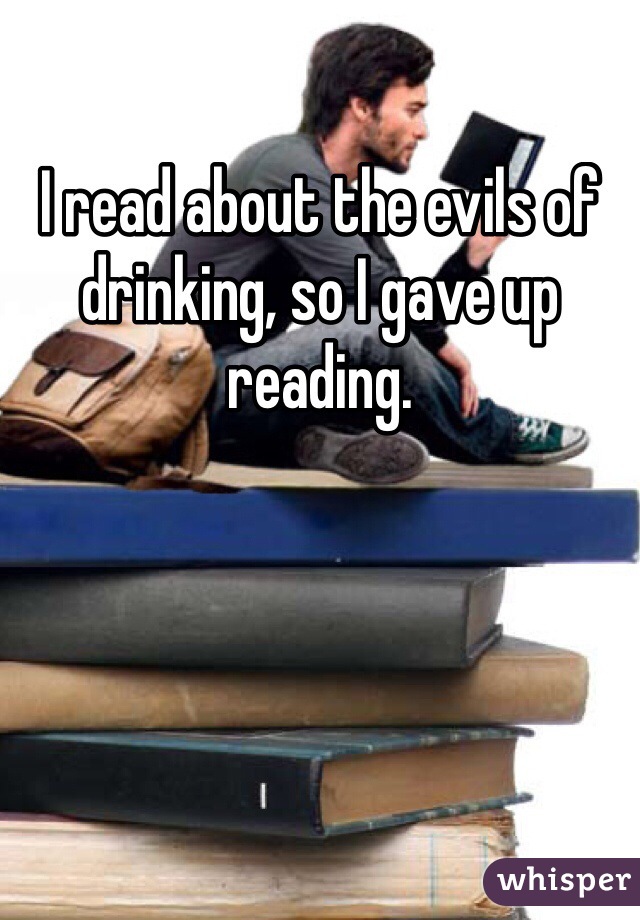 I read about the evils of drinking, so I gave up reading.