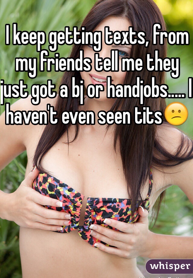 I keep getting texts, from my friends tell me they just got a bj or handjobs..... I haven't even seen tits😕