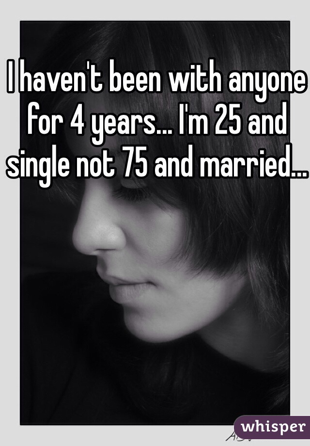 I haven't been with anyone for 4 years... I'm 25 and single not 75 and married...