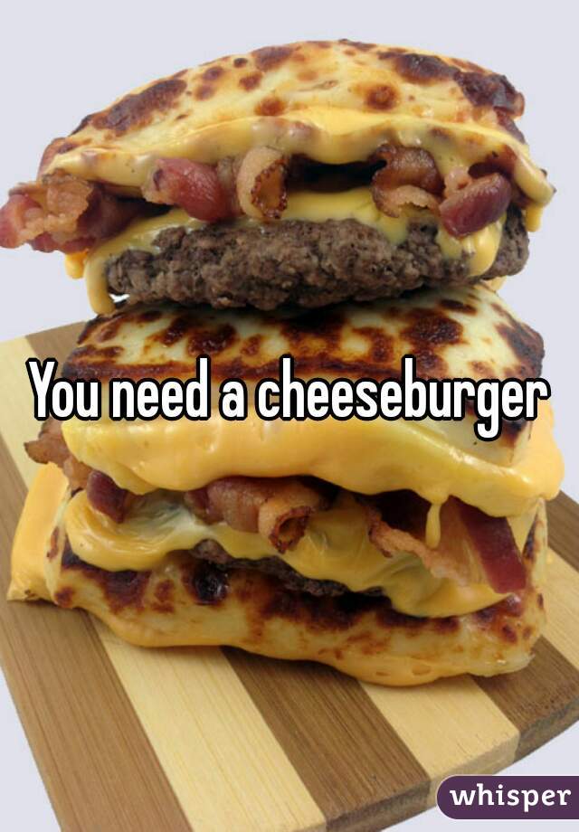 You need a cheeseburger