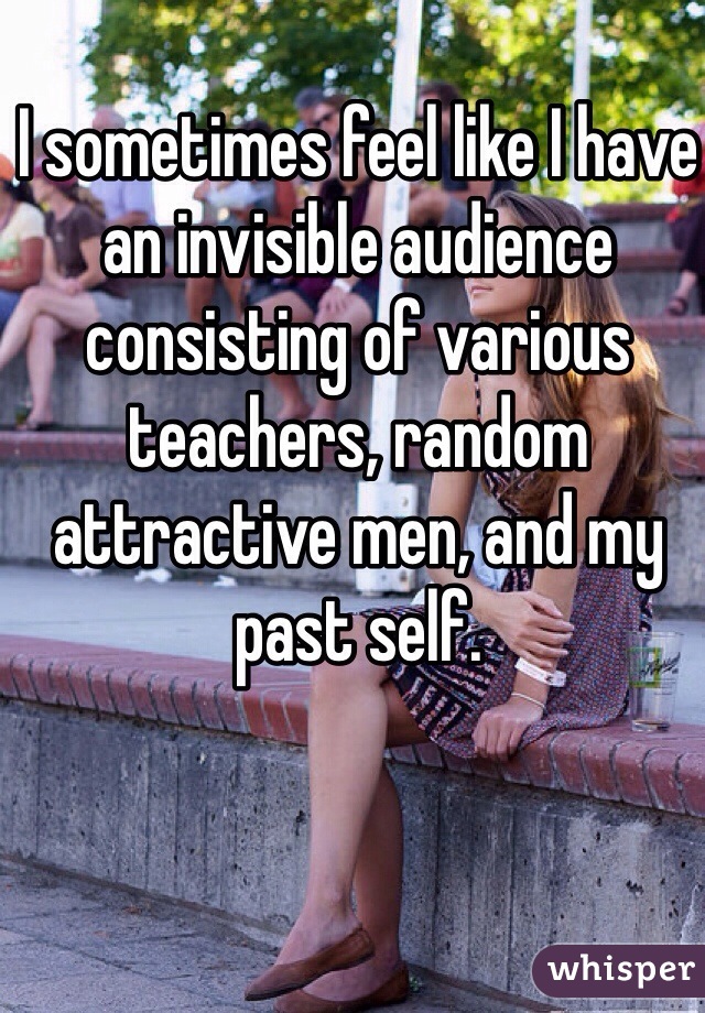I sometimes feel like I have an invisible audience consisting of various teachers, random attractive men, and my past self. 