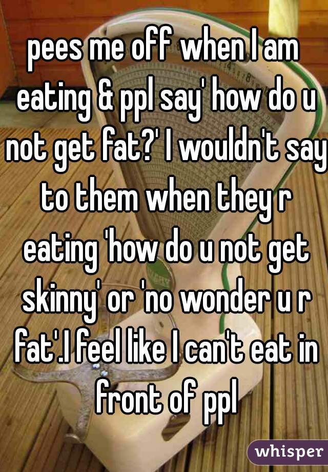 pees me off when I am eating & ppl say' how do u not get fat?' I wouldn't say to them when they r eating 'how do u not get skinny' or 'no wonder u r fat'.I feel like I can't eat in front of ppl