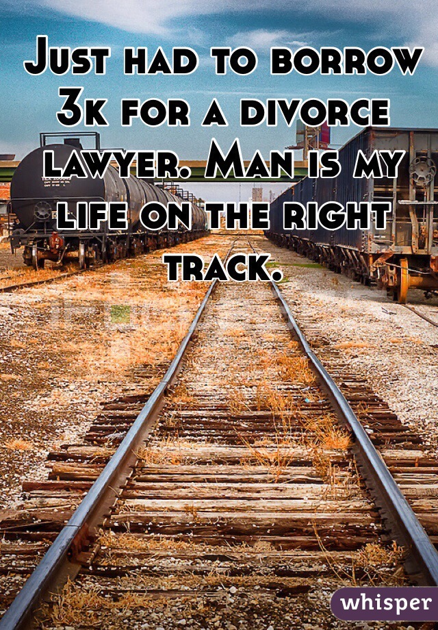 Just had to borrow 3k for a divorce lawyer. Man is my life on the right track.