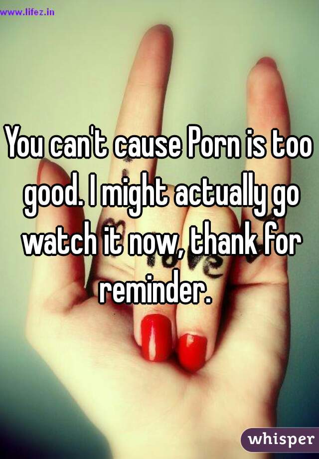 You can't cause Porn is too good. I might actually go watch it now, thank for reminder.  