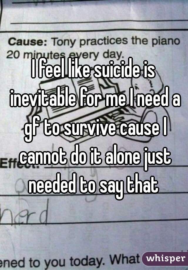 I feel like suicide is inevitable for me I need a gf to survive cause I cannot do it alone just needed to say that 