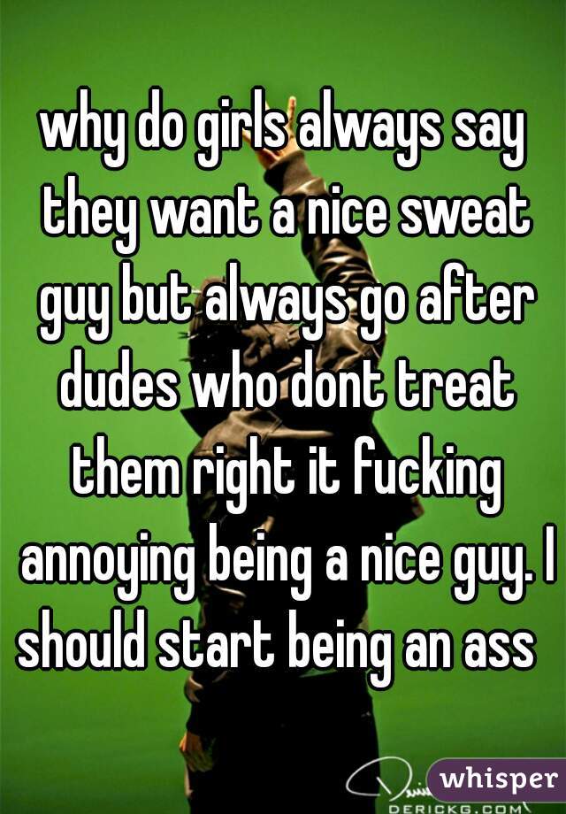 why do girls always say they want a nice sweat guy but always go after dudes who dont treat them right it fucking annoying being a nice guy. I should start being an ass  