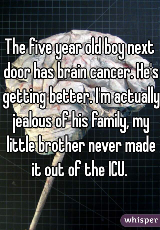 The five year old boy next door has brain cancer. He's getting better. I'm actually jealous of his family, my little brother never made it out of the ICU. 