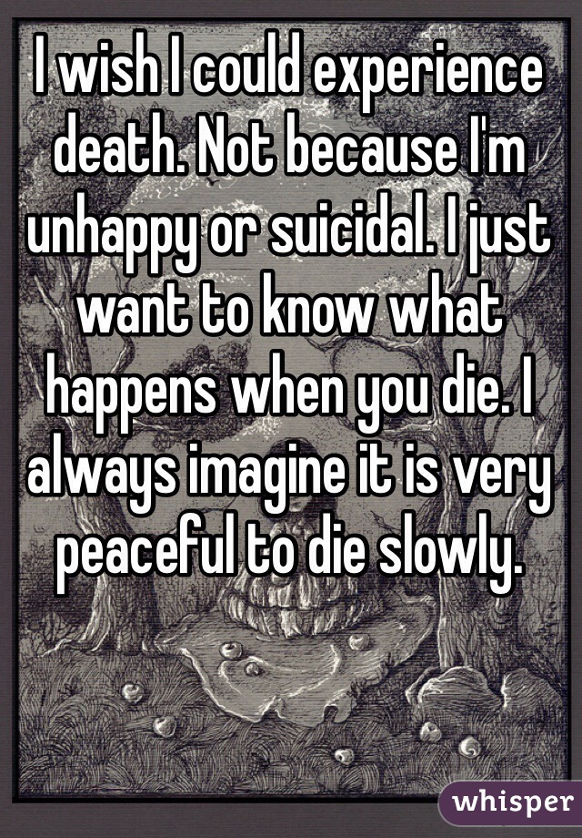 I wish I could experience death. Not because I'm unhappy or suicidal. I just want to know what happens when you die. I always imagine it is very peaceful to die slowly.