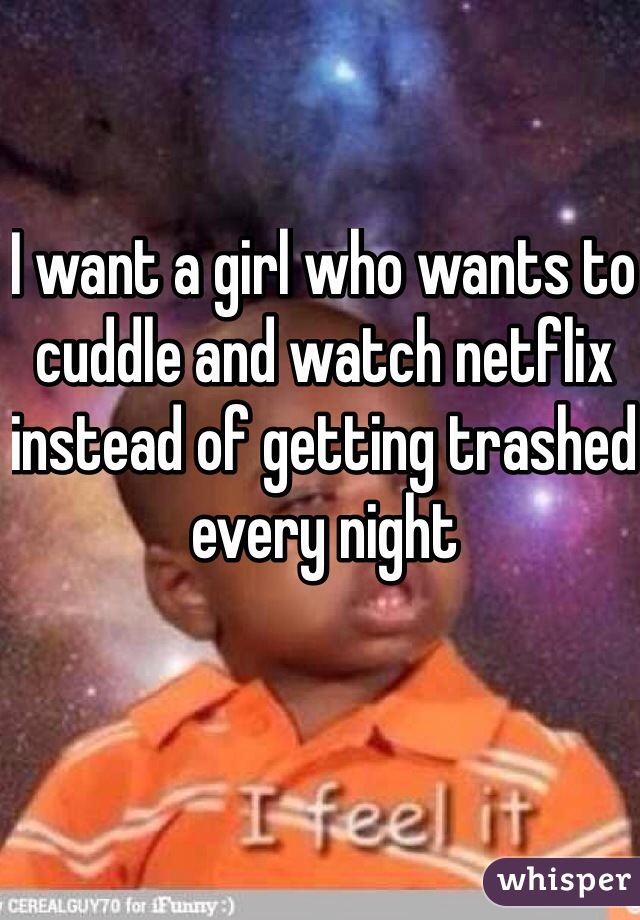 I want a girl who wants to cuddle and watch netflix instead of getting trashed every night 