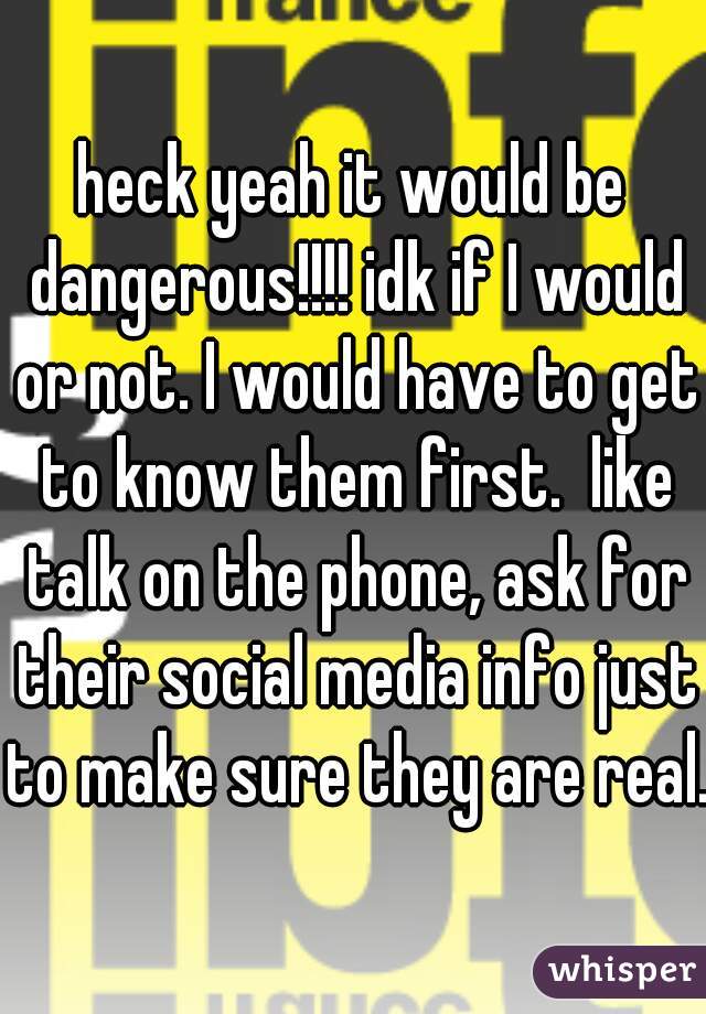 heck yeah it would be dangerous!!!! idk if I would or not. I would have to get to know them first.  like talk on the phone, ask for their social media info just to make sure they are real.