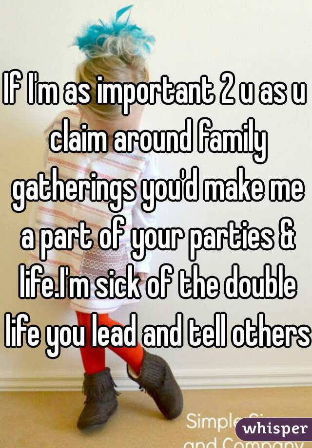 If I'm as important 2 u as u claim around family gatherings you'd make me a part of your parties & life.I'm sick of the double life you lead and tell others.