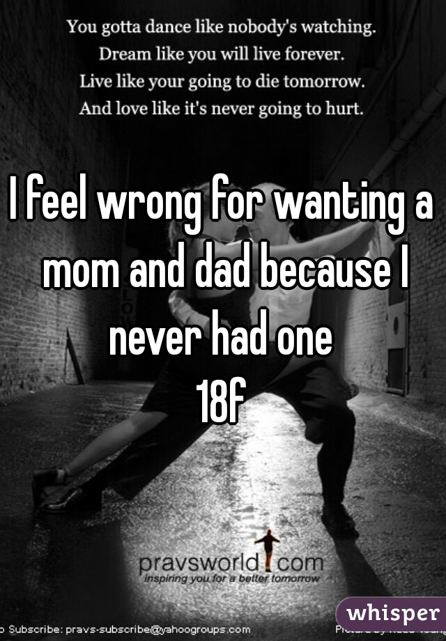 I feel wrong for wanting a mom and dad because I never had one 
18f