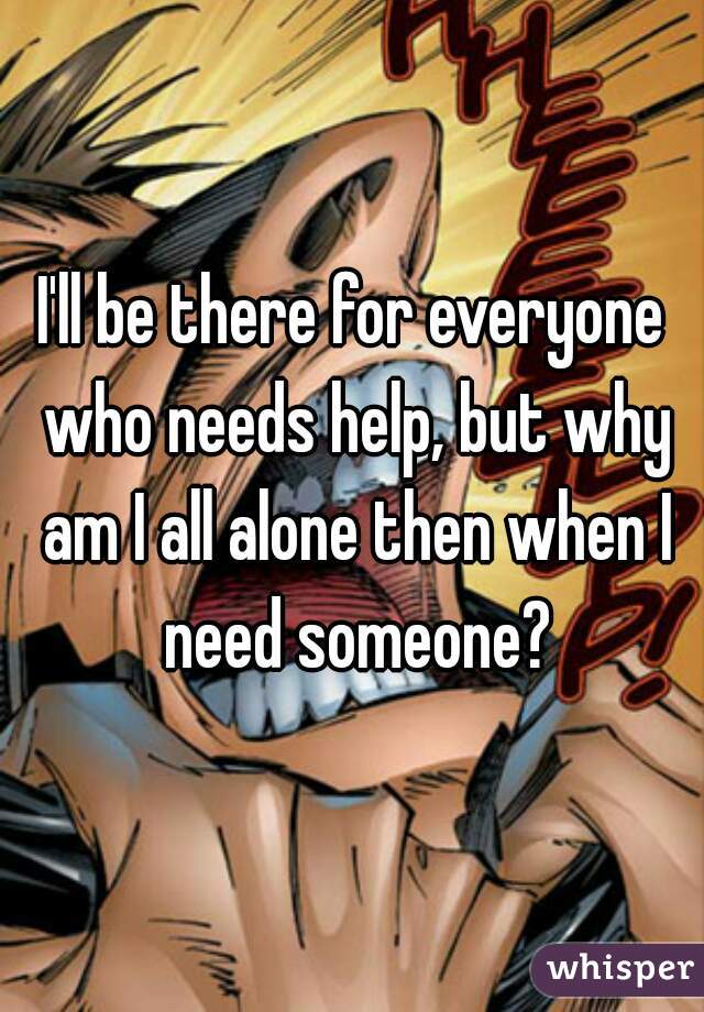 I'll be there for everyone who needs help, but why am I all alone then when I need someone?