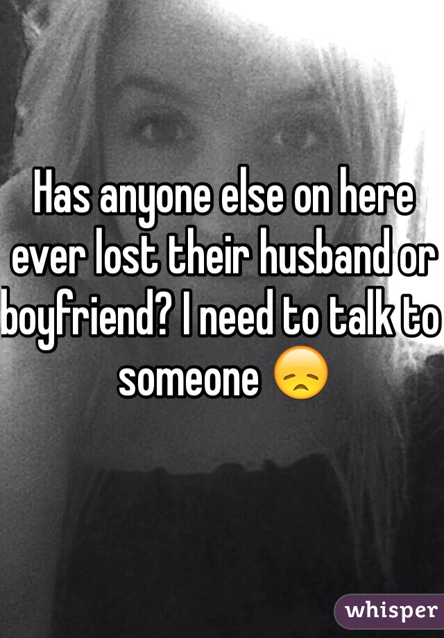Has anyone else on here ever lost their husband or boyfriend? I need to talk to someone 😞