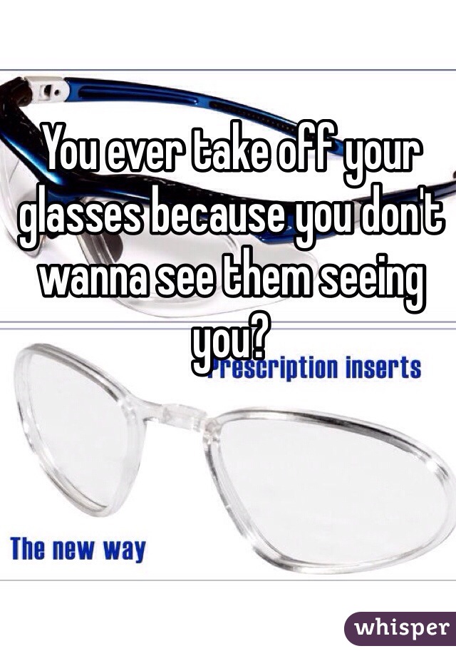 You ever take off your glasses because you don't wanna see them seeing you?