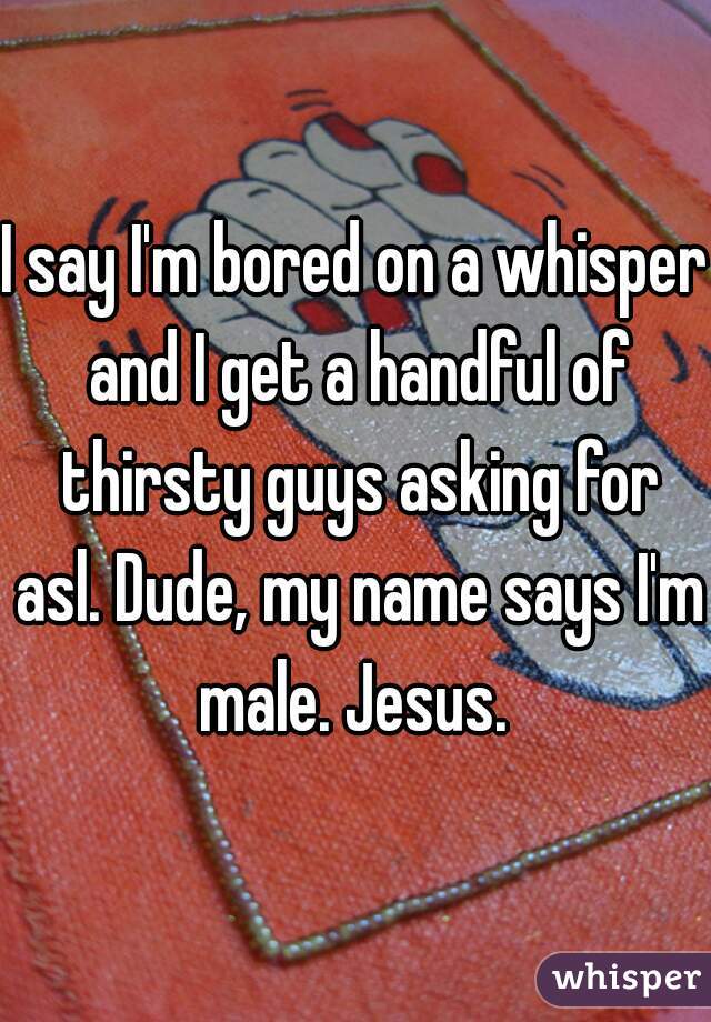 I say I'm bored on a whisper and I get a handful of thirsty guys asking for asl. Dude, my name says I'm male. Jesus. 