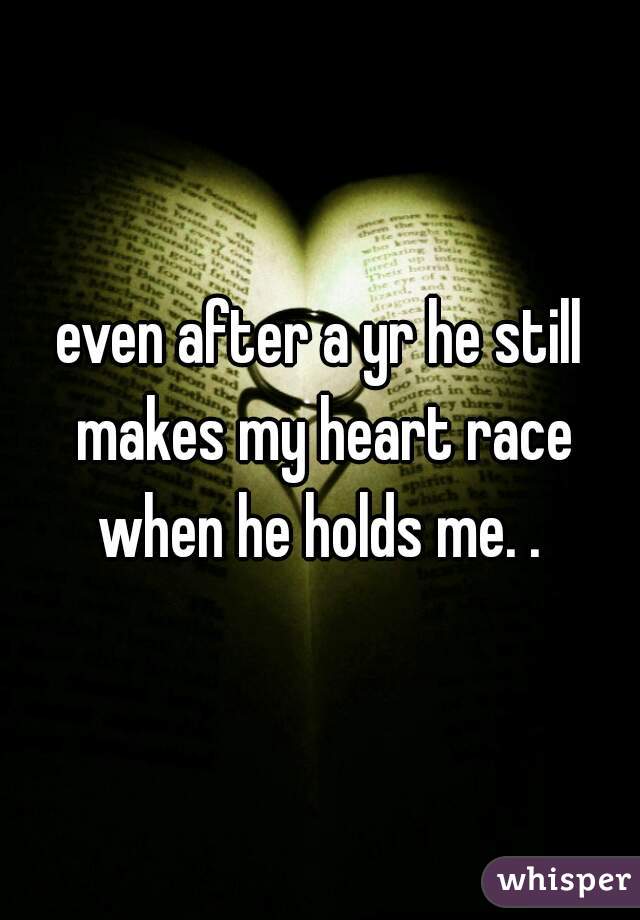 even after a yr he still makes my heart race when he holds me. . 