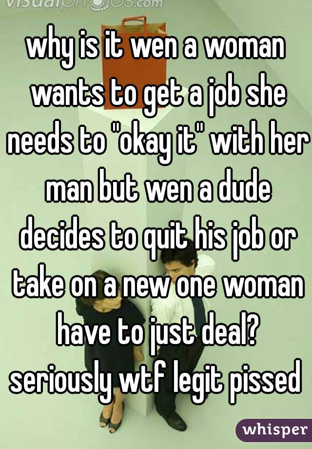 why is it wen a woman wants to get a job she needs to "okay it" with her man but wen a dude decides to quit his job or take on a new one woman have to just deal? seriously wtf legit pissed 