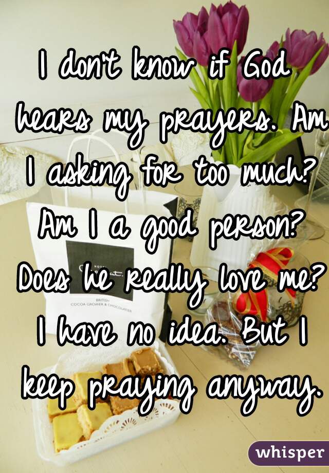 I don't know if God hears my prayers. Am I asking for too much? Am I a good person? Does he really love me? I have no idea. But I keep praying anyway. 