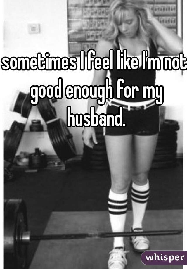 sometimes I feel like I'm not good enough for my husband.